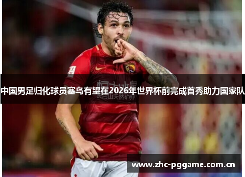 中国男足归化球员塞鸟有望在2026年世界杯前完成首秀助力国家队
